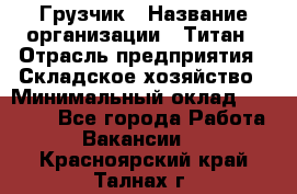 Грузчик › Название организации ­ Титан › Отрасль предприятия ­ Складское хозяйство › Минимальный оклад ­ 15 000 - Все города Работа » Вакансии   . Красноярский край,Талнах г.